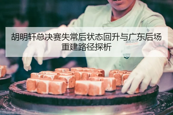 胡明轩总决赛失常后状态回升与广东后场重建路径探析