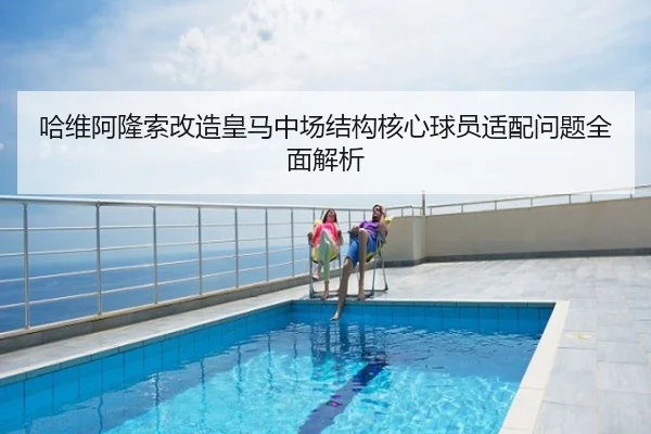 哈维阿隆索改造皇马中场结构核心球员适配问题全面解析