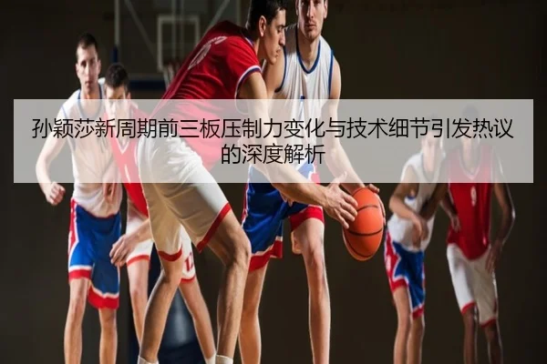 孙颖莎新周期前三板压制力变化与技术细节引发热议的深度解析