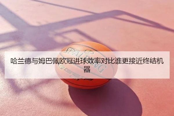 哈兰德与姆巴佩欧冠进球效率对比谁更接近终结机器