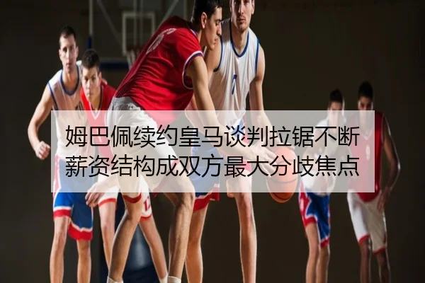 姆巴佩续约皇马谈判拉锯不断 薪资结构成双方最大分歧焦点
