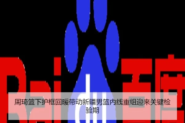周琦篮下护框回暖带动新疆男篮内线重组迎来关键检验期