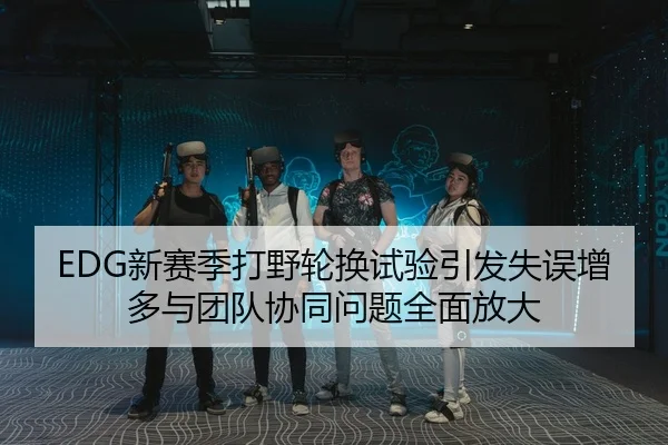 EDG新赛季打野轮换试验引发失误增多与团队协同问题全面放大