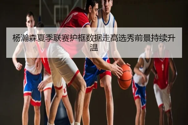 杨瀚森夏季联赛护框数据走高选秀前景持续升温