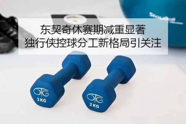 东契奇休赛期减重显著 独行侠控球分工新格局引关注