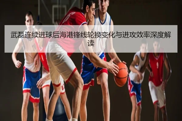 武磊连续进球后海港锋线轮换变化与进攻效率深度解读