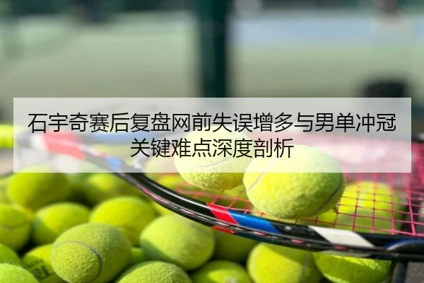 石宇奇赛后复盘网前失误增多与男单冲冠关键难点深度剖析