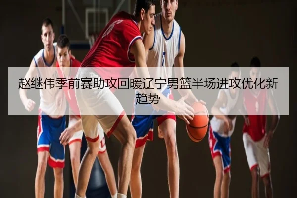 赵继伟季前赛助攻回暖辽宁男篮半场进攻优化新趋势